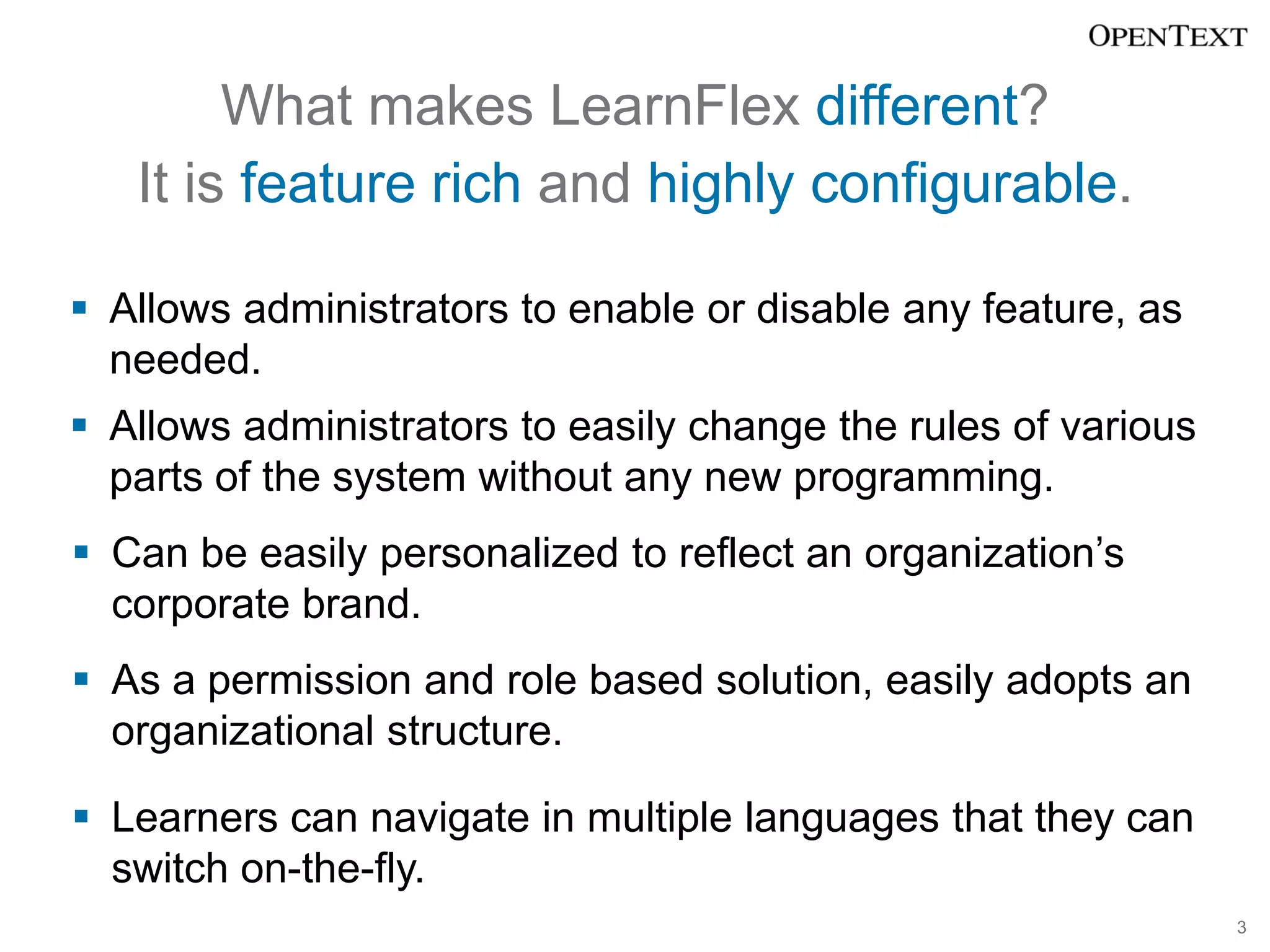 What makes LearnFlex different?
   It is feature rich and highly configurable.

 Allows administrators to enable or disable any feature, as
  needed.
 Allows administrators to easily change the rules of various
  parts of the system without any new programming.
 Can be easily personalized to reflect an organization’s
  corporate brand.
 As a permission and role based solution, easily adopts an
  organizational structure.

 Learners can navigate in multiple languages that they can
  switch on-the-fly.
                                                                3
 