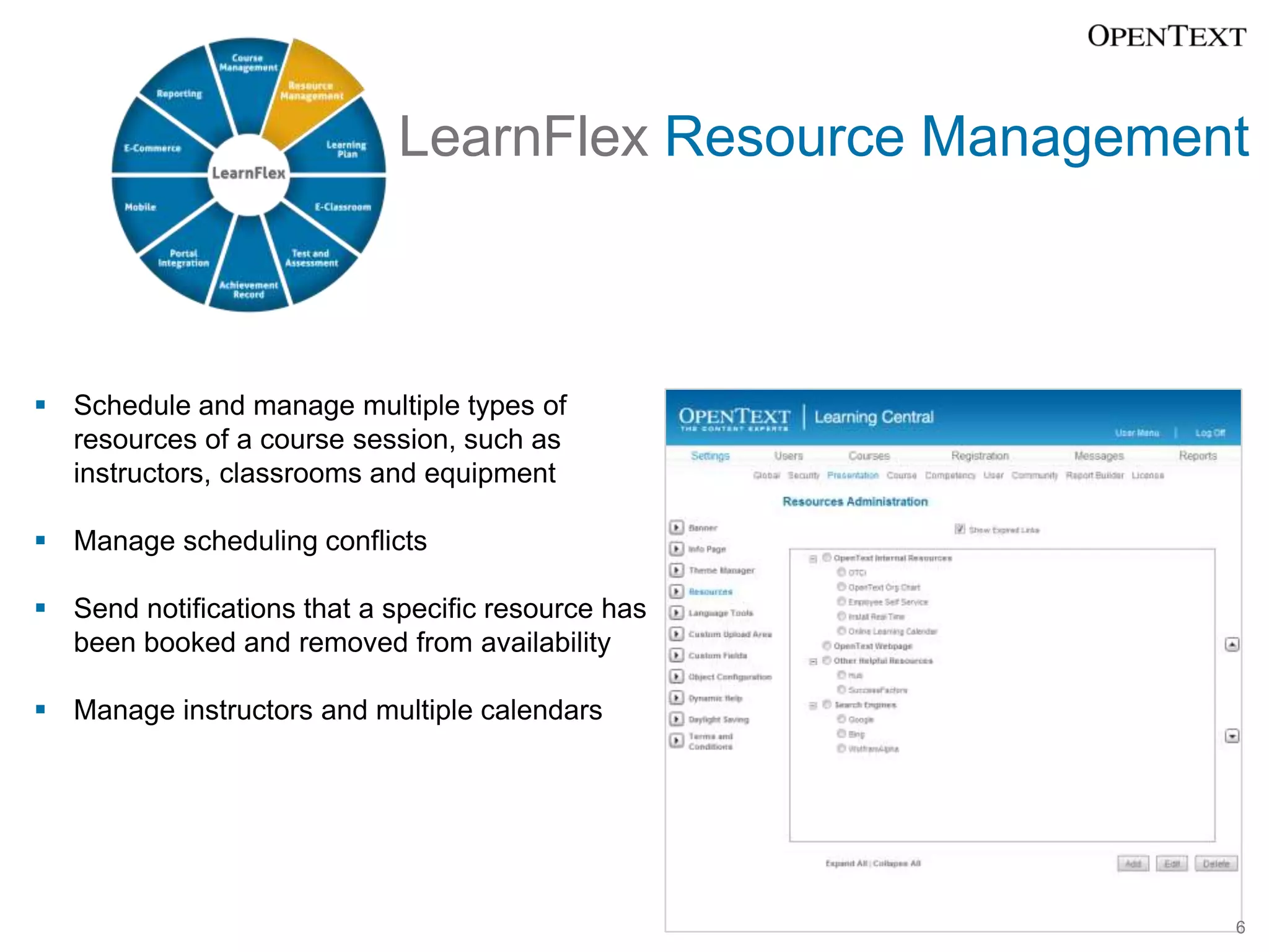 LearnFlex Resource Management



 Schedule and manage multiple types of
  resources of a course session, such as
  instructors, classrooms and equipment

 Manage scheduling conflicts

 Send notifications that a specific resource has
  been booked and removed from availability

 Manage instructors and multiple calendars




                                                         6
 