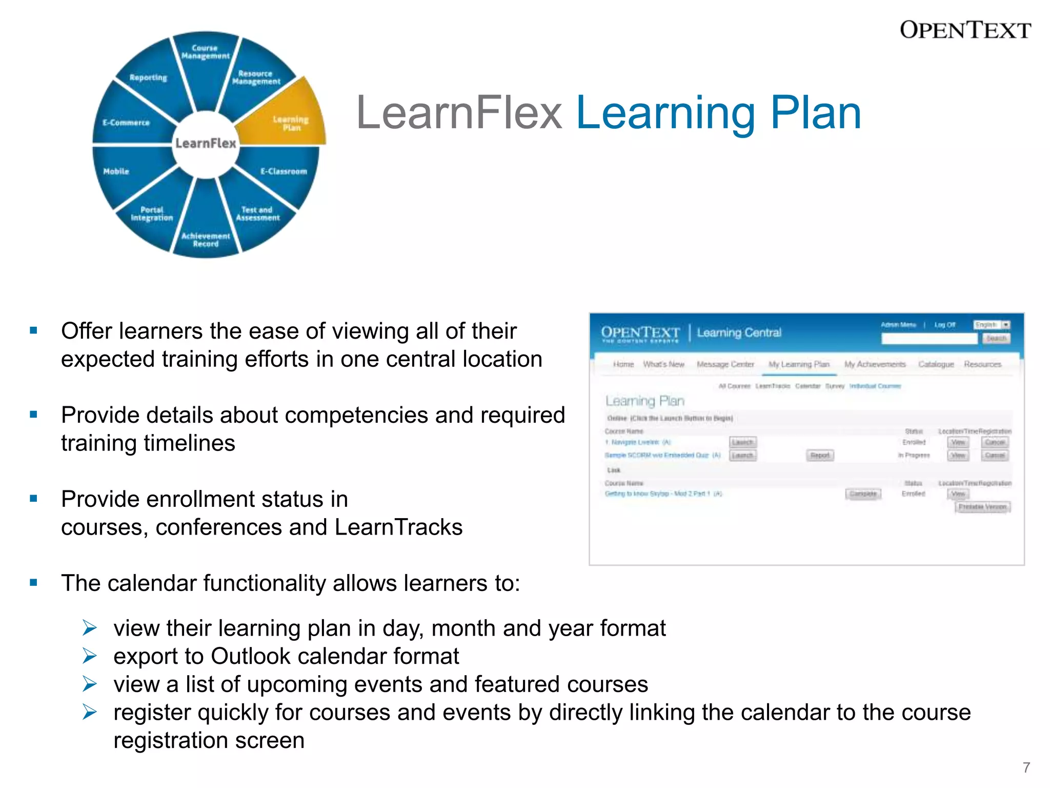 LearnFlex Learning Plan



 Offer learners the ease of viewing all of their
  expected training efforts in one central location

 Provide details about competencies and required
  training timelines

 Provide enrollment status in
  courses, conferences and LearnTracks

 The calendar functionality allows learners to:
        view their learning plan in day, month and year format
        export to Outlook calendar format
        view a list of upcoming events and featured courses
        register quickly for courses and events by directly linking the calendar to the course
         registration screen
                                                                                                  7
 