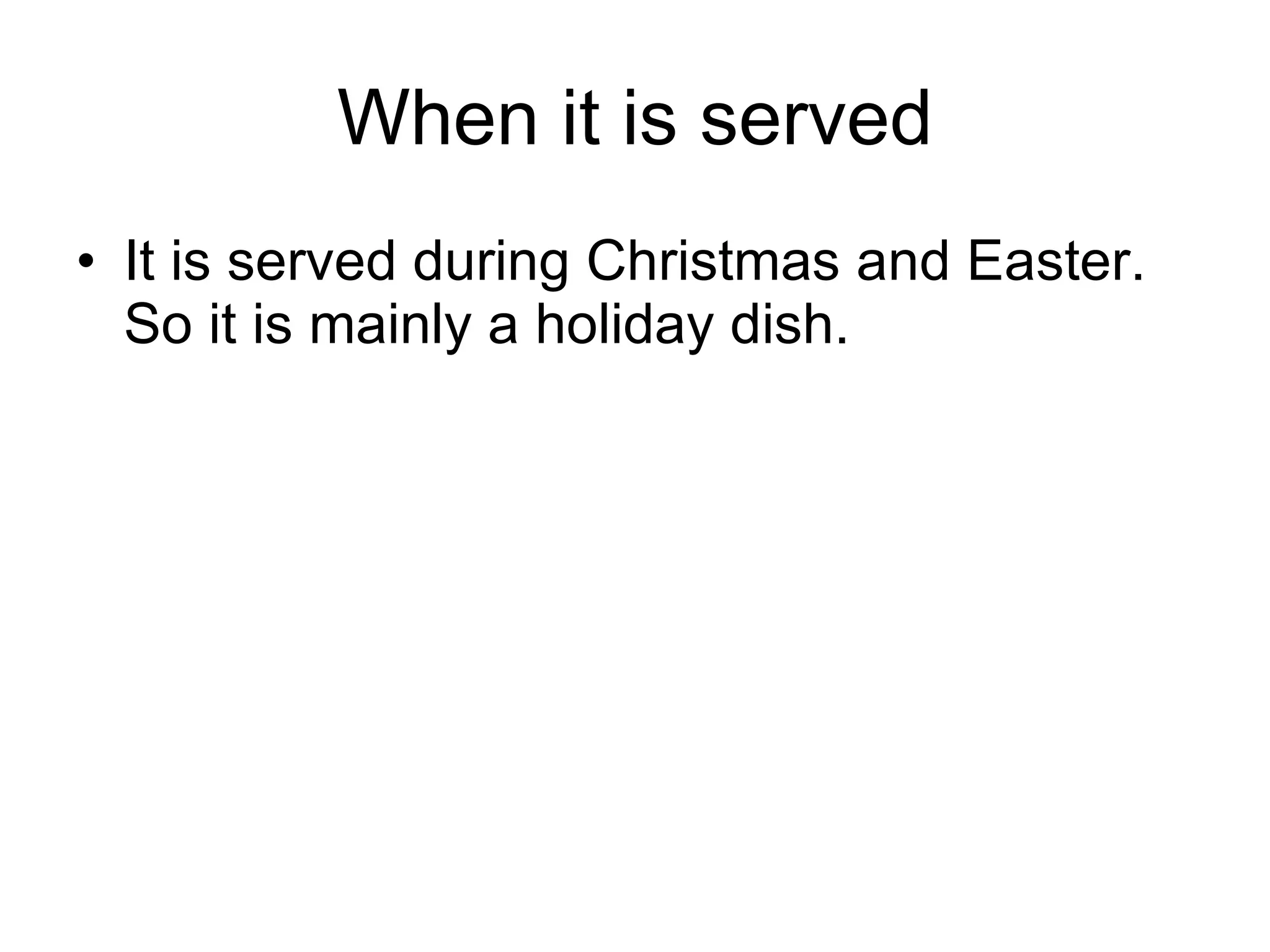 When it is served It is served during Christmas and Easter. So it is mainly a holiday dish.