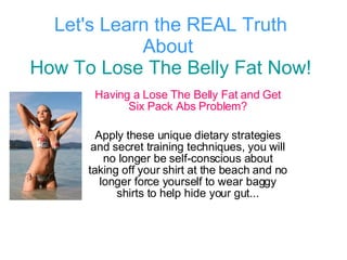 Let's Learn the REAL Truth About  How To Lose The Belly Fat Now! Having a Lose The Belly Fat and Get Six Pack Abs Problem? Apply these unique dietary strategies and secret training techniques, you will no longer be self-conscious about taking off your shirt at the beach and no longer force yourself to wear baggy shirts to help hide your gut... 