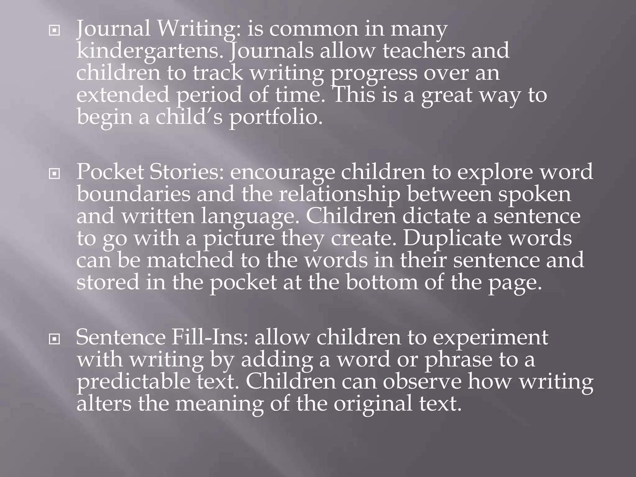 Journal Writing: is common in many kindergartens. Journals allow teachers and children to track writing progress over an extended period of time. This is a great way to begin a child’s portfolio. Pocket Stories: encourage children to explore word boundaries and the relationship between spoken and written language. Children dictate a sentence to go with a picture they create. Duplicate words can be matched to the words in their sentence and stored in the pocket at the bottom of the page. Sentence Fill-Ins: allow children to experiment with writing by adding a word or phrase to a predictable text. Children can observe how writing alters the meaning of the original text. 