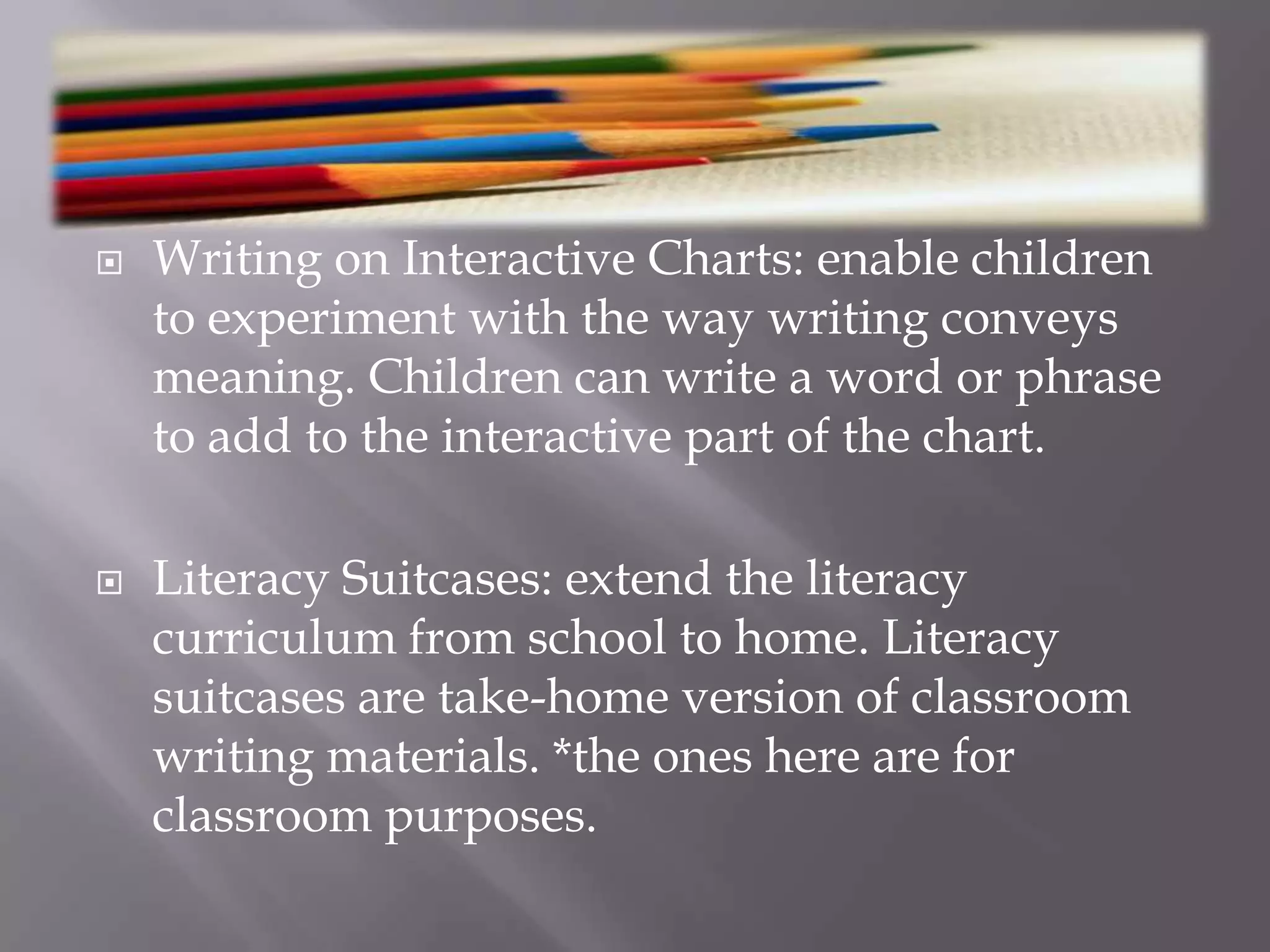 Writing on Interactive Charts: enable children to experiment with the way writing conveys meaning. Children can write a word or phrase to add to the interactive part of the chart. Literacy Suitcases: extend the literacy curriculum from school to home. Literacy suitcases are take-home version of classroom writing materials. *the ones here are for classroom purposes. 