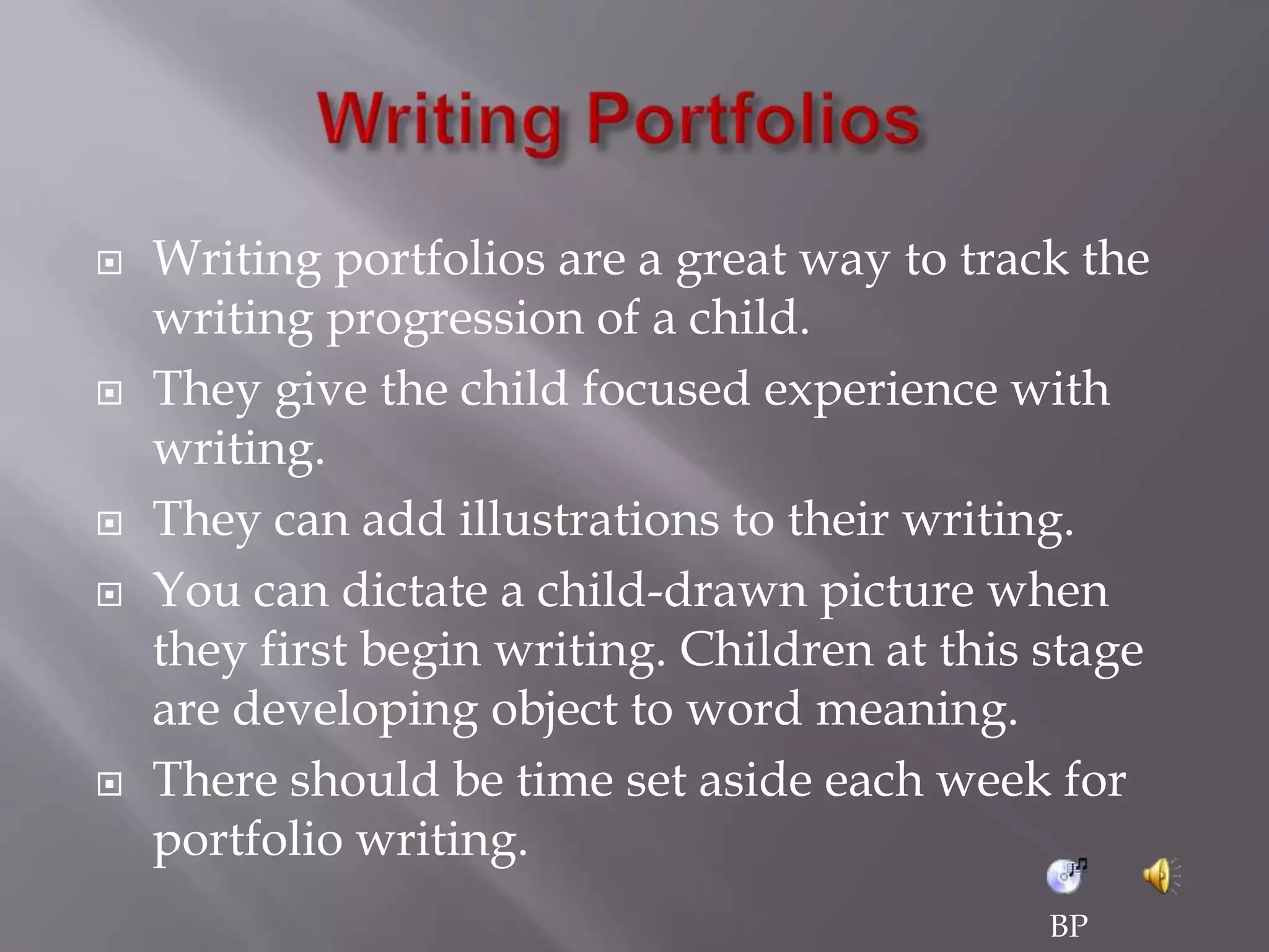 Writing Portfolios	Writing portfolios are a great way to track the writing progression of a child. They give the child focused experience with writing.They can add illustrations to their writing.You can dictate a child-drawn picture when they first begin writing. Children at this stage are developing object to word meaning. There should be time set aside each week for portfolio writing. BP