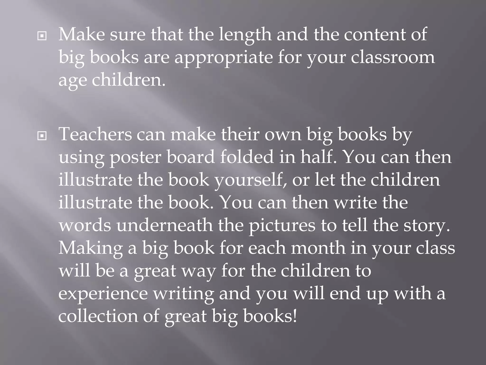 Make sure that the length and the content of big books are appropriate for your classroom age children. Teachers can make their own big books by using poster board folded in half. You can then illustrate the book yourself, or let the children illustrate the book. You can then write the words underneath the pictures to tell the story. Making a big book for each month in your class will be a great way for the children to experience writing and you will end up with a collection of great big books!