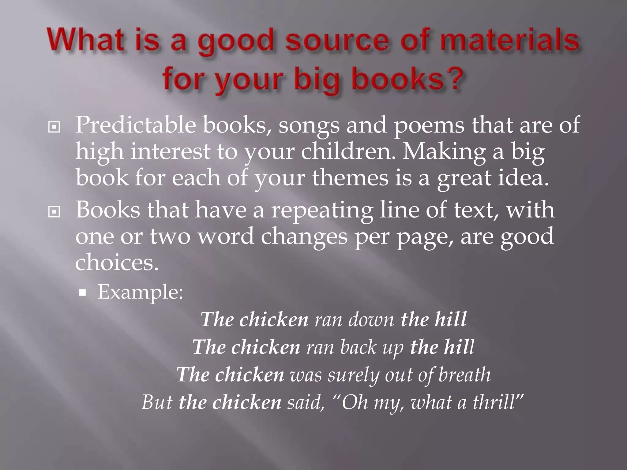 What is a good source of materials for your big books?Predictable books, songs and poems that are of high interest to your children. Making a big book for each of your themes is a great idea. Books that have a repeating line of text, with one or two word changes per page, are good choices. Example: The chicken ran down the hillThe chicken ran back up the hill The chicken was surely out of breathBut the chicken said, “Oh my, what a thrill”