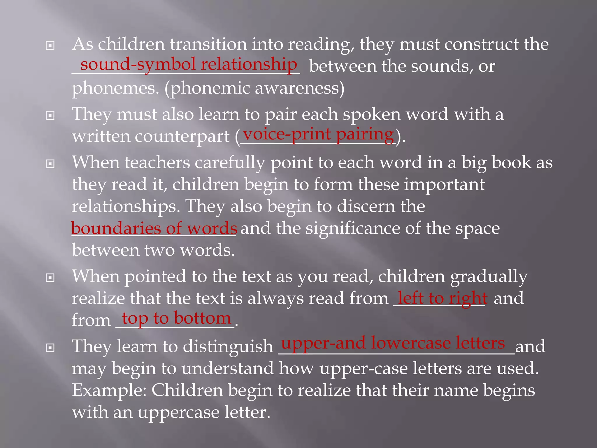 As children transition into reading, they must construct the _________________________  between the sounds, or phonemes. (phonemic awareness)They must also learn to pair each spoken word with a written counterpart (_________________).When teachers carefully point to each word in a big book as they read it, children begin to form these important relationships. They also begin to discern the __________________ and the significance of the space between two words. When pointed to the text as you read, children gradually realize that the text is always read from __________  and from _____________.They learn to distinguish __________________________and may begin to understand how upper-case letters are used. Example: Children begin to realize that their name begins with an uppercase letter. sound-symbol relationship  voice-print pairingboundaries of wordsleft to righttop to bottomupper-and lowercase letters
