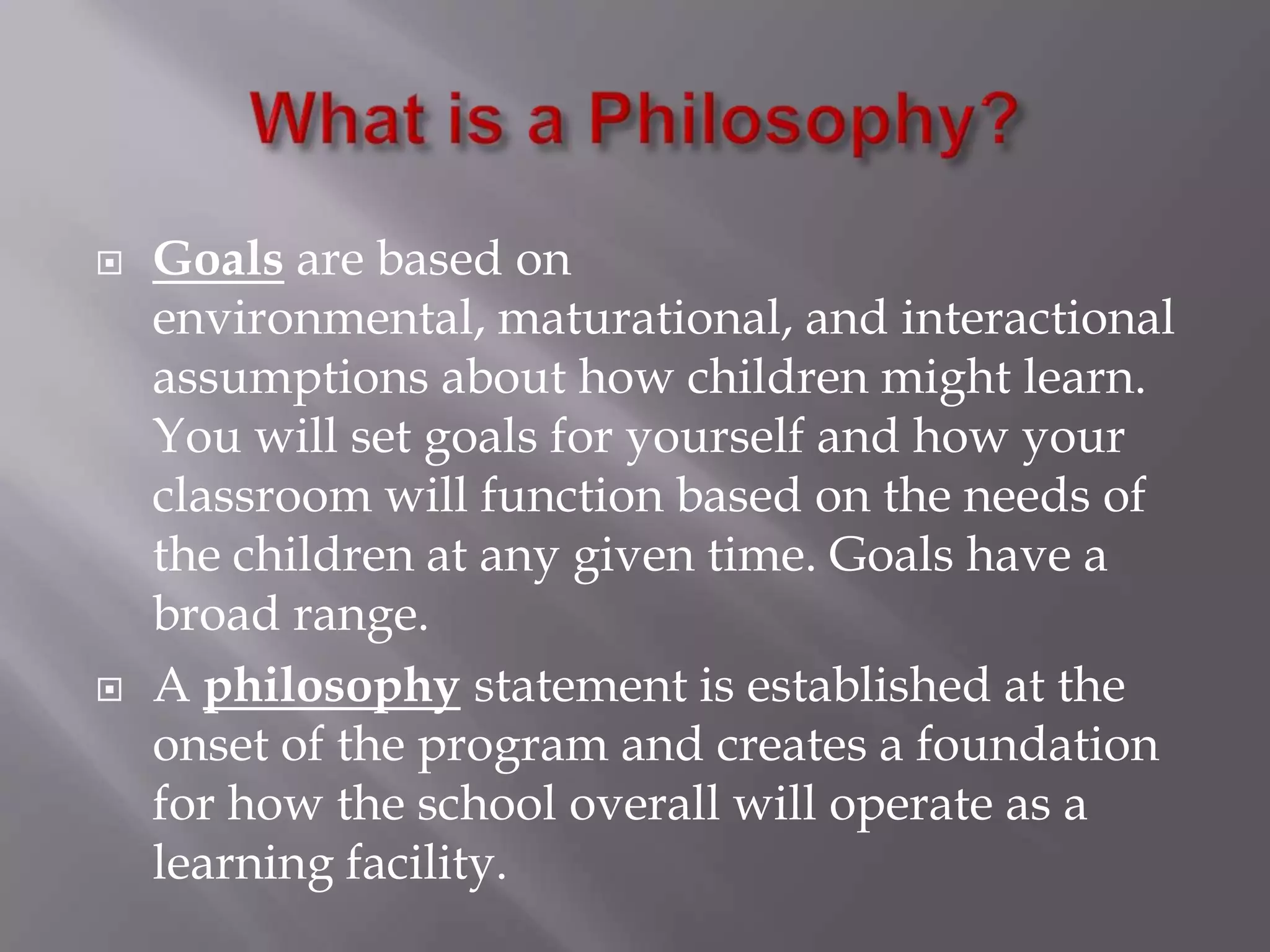 What is a Philosophy?Goals are based on environmental, maturational, and interactional assumptions about how children might learn. You will set goals for yourself and how your classroom will function based on the needs of the children at any given time. Goals have a broad range.A philosophystatement is established at the onset of the program and creates a foundation for how the school overall will operate as a learning facility.
