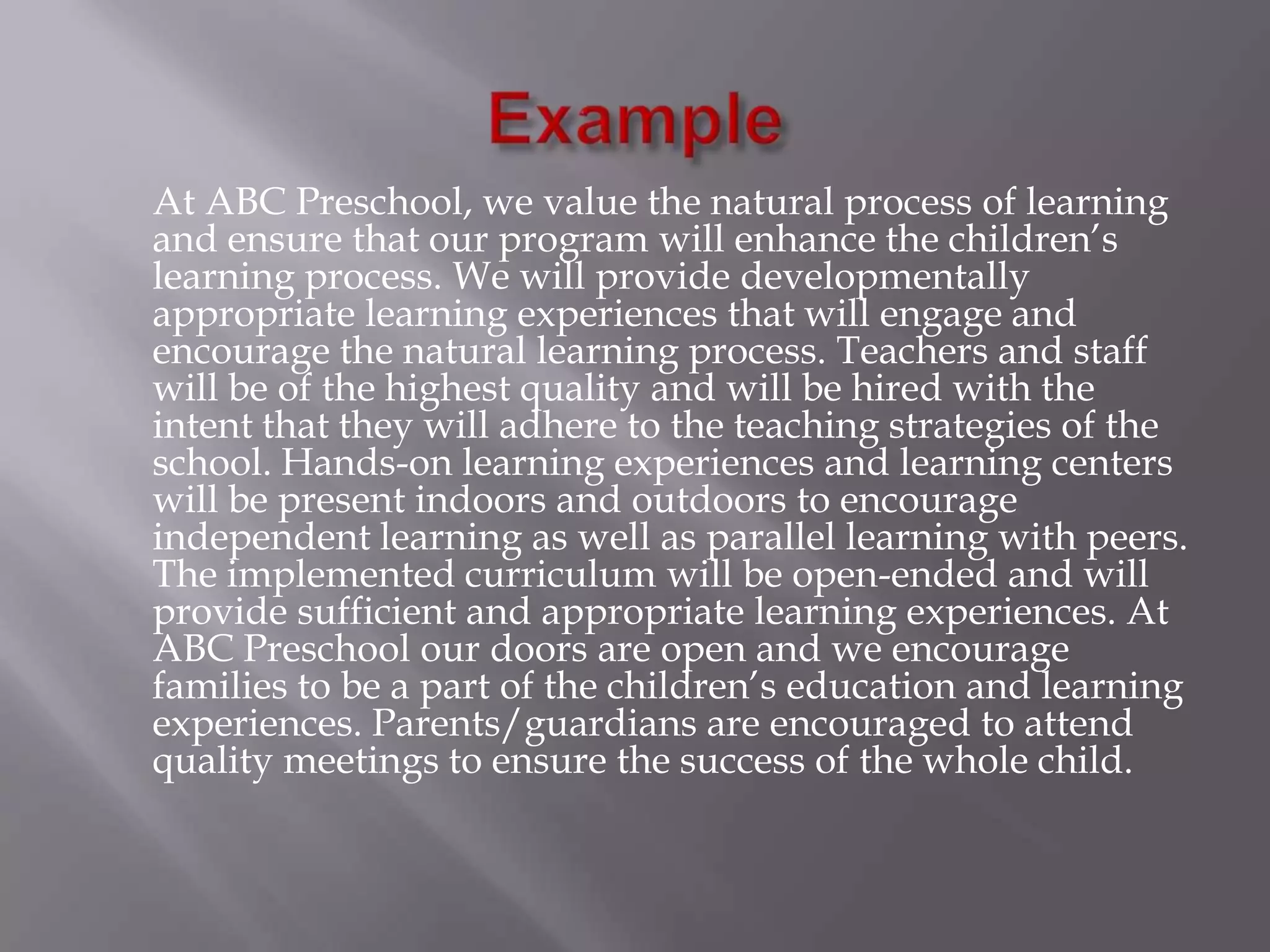 ExampleAt ABC Preschool, we value the natural process of learning and ensure that our program will enhance the children’s learning process. We will provide developmentally appropriate learning experiences that will engage and encourage the natural learning process. Teachers and staff will be of the highest quality and will be hired with the intent that they will adhere to the teaching strategies of the school. Hands-on learning experiences and learning centers will be present indoors and outdoors to encourage independent learning as well as parallel learning with peers. The implemented curriculum will be open-ended and will provide sufficient and appropriate learning experiences. At ABC Preschool our doors are open and we encourage families to be a part of the children’s education and learning experiences. Parents/guardians are encouraged to attend quality meetings to ensure the success of the whole child. 