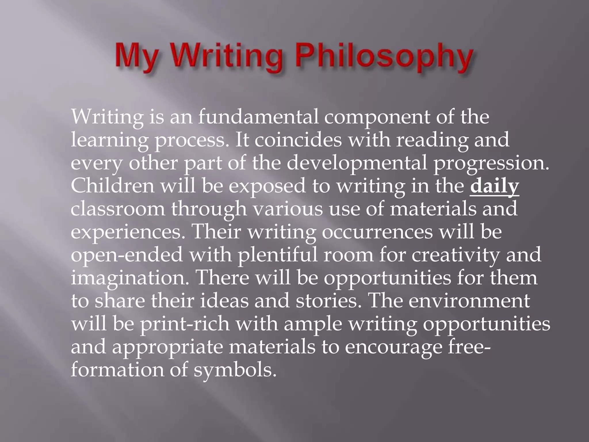 My Writing Philosophy	Writing is an fundamental component of the learning process. It coincides with reading and every other part of the developmental progression. Children will be exposed to writing in the dailyclassroom through various use of materials and experiences. Their writing occurrences will be open-ended with plentiful room for creativity and imagination. There will be opportunities for them to share their ideas and stories. The environment will be print-rich with ample writing opportunities and appropriate materials to encourage free-formation of symbols. 