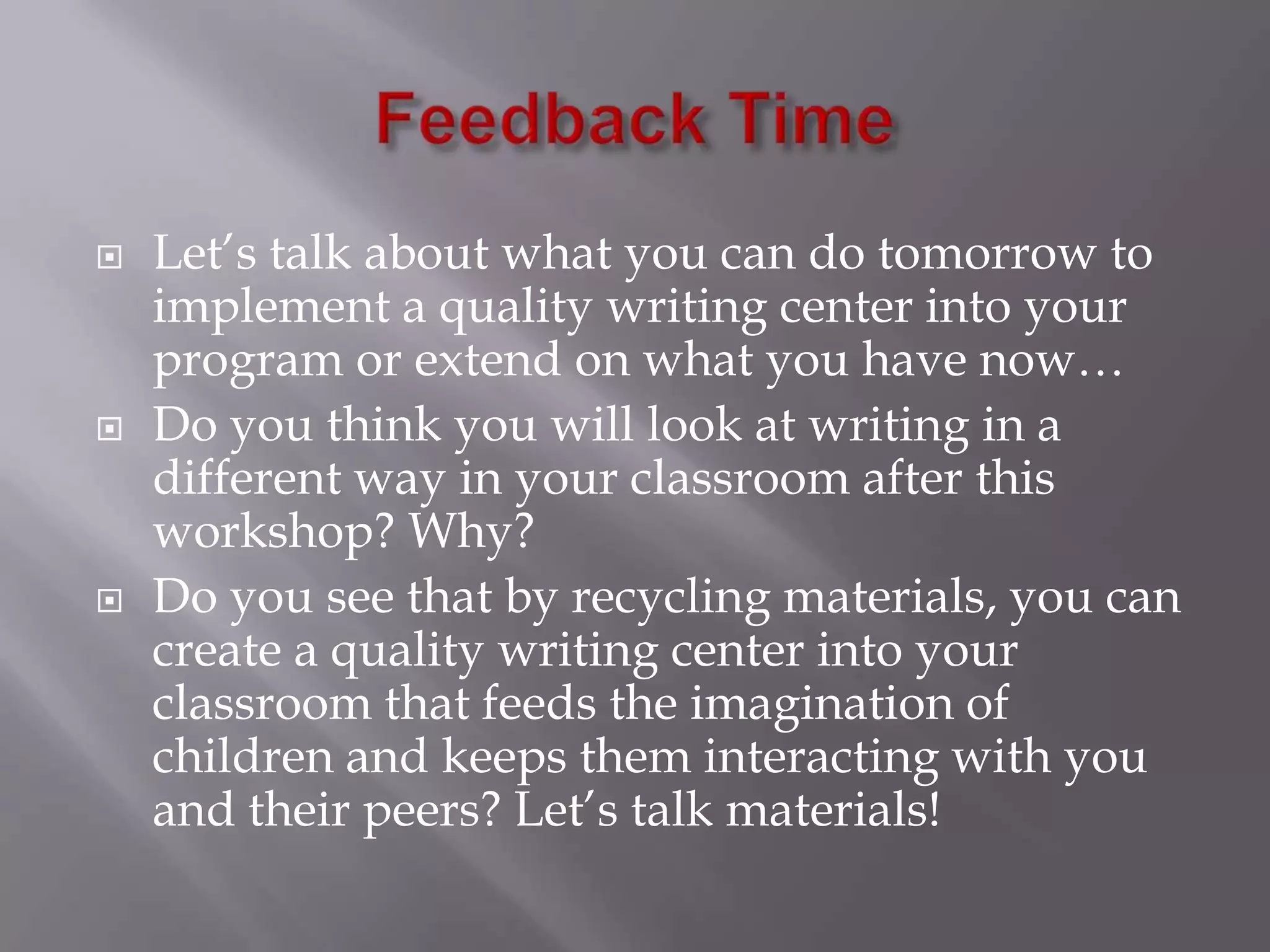 Feedback TimeLet’s talk about what you can do tomorrow to implement a quality writing center into your program or extend on what you have now…Do you think you will look at writing in a different way in your classroom after this workshop? Why?Do you see that by recycling materials, you can create a quality writing center into your classroom that feeds the imagination of children and keeps them interacting with you and their peers? Let’s talk materials!