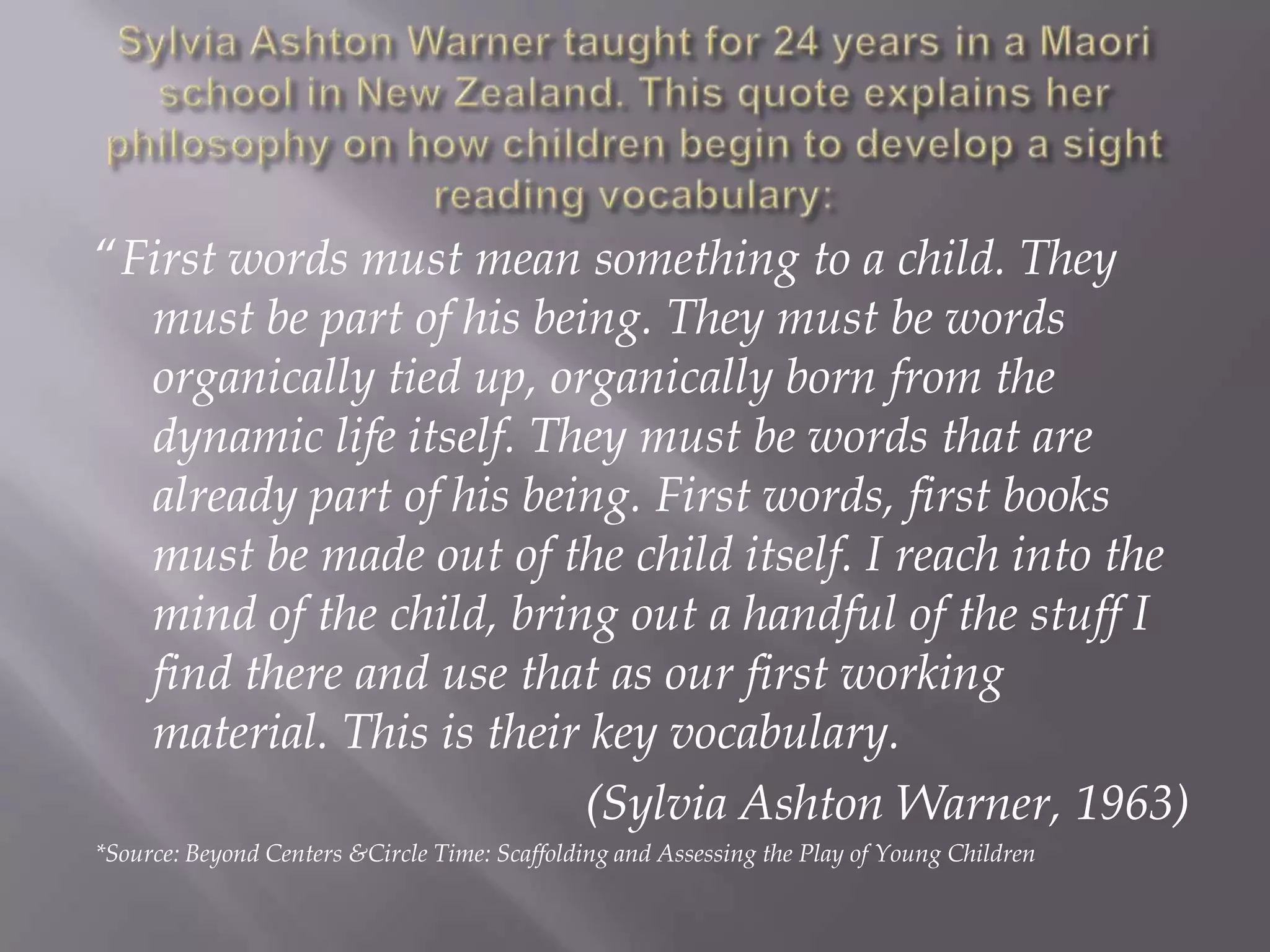 Sylvia Ashton Warner taught for 24 years in a Maori school in New Zealand. This quote explains her philosophy on how children begin to develop a sight reading vocabulary:“First words must mean something to a child. They must be part of his being. They must be words organically tied up, organically born from the dynamic life itself. They must be words that are already part of his being. First words, first books must be made out of the child itself. I reach into the mind of the child, bring out a handful of the stuff I find there and use that as our first working material. This is their key vocabulary. 					(Sylvia Ashton Warner, 1963)*Source: Beyond Centers &Circle Time: Scaffolding and Assessing the Play of Young Children