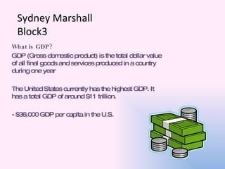 Sydney Marshall Block3 What is GDP? GDP (Gross domestic product) is the total dollar value of all final goods and services produced in a country during one year The United States currently has the highest GDP. It has a total GDP of around $11 trillion.  - $36,000 GDP per capita in the U.S. 