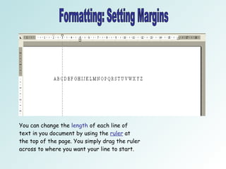 Formatting: Setting Margins You can change the  length  of each line of text in you document by using the  ruler  at the top of the page. You simply drag the ruler across to where you want your line to start.  