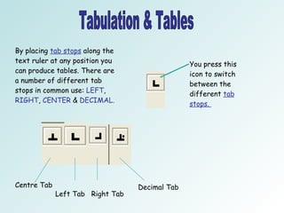 Tabulation & Tables By placing  tab stops  along the text ruler at any position you can produce tables. There are a number of different tab stops in common use:  LEFT ,  RIGHT ,  CENTER  &  DECIMAL.   You press this icon to switch between the different  tab stops.  Centre Tab Left Tab  Right Tab Decimal Tab 