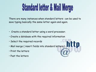 Standard letter & Mail Merge There are many instances when standard letters  can be used to save typing basically the same letter again and again.  Create a standard letter using a word processor. Create a database with the required information Select the required records Mail merge ( insert fields into standard letters.) Print the letters  Post the letters 