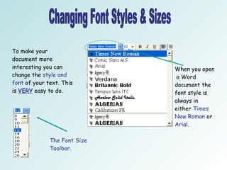 Changing Font Styles & Sizes To make your document more interesting you can change the  style and font  of your text. This is  VERY  easy to do.  When you open  a Word document the font style is always in either  Times New Roman  or  Arial . The Font Size Toolbar.  