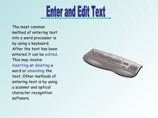 Enter and Edit Text The most common method of entering text into a word processor is by using a keyboard. After the text has been entered it can be  edited . This may involve  inserting  or  deleting  a word or  amending  the text. Other methods of entering text is by using a scanner and optical character recognition software.  