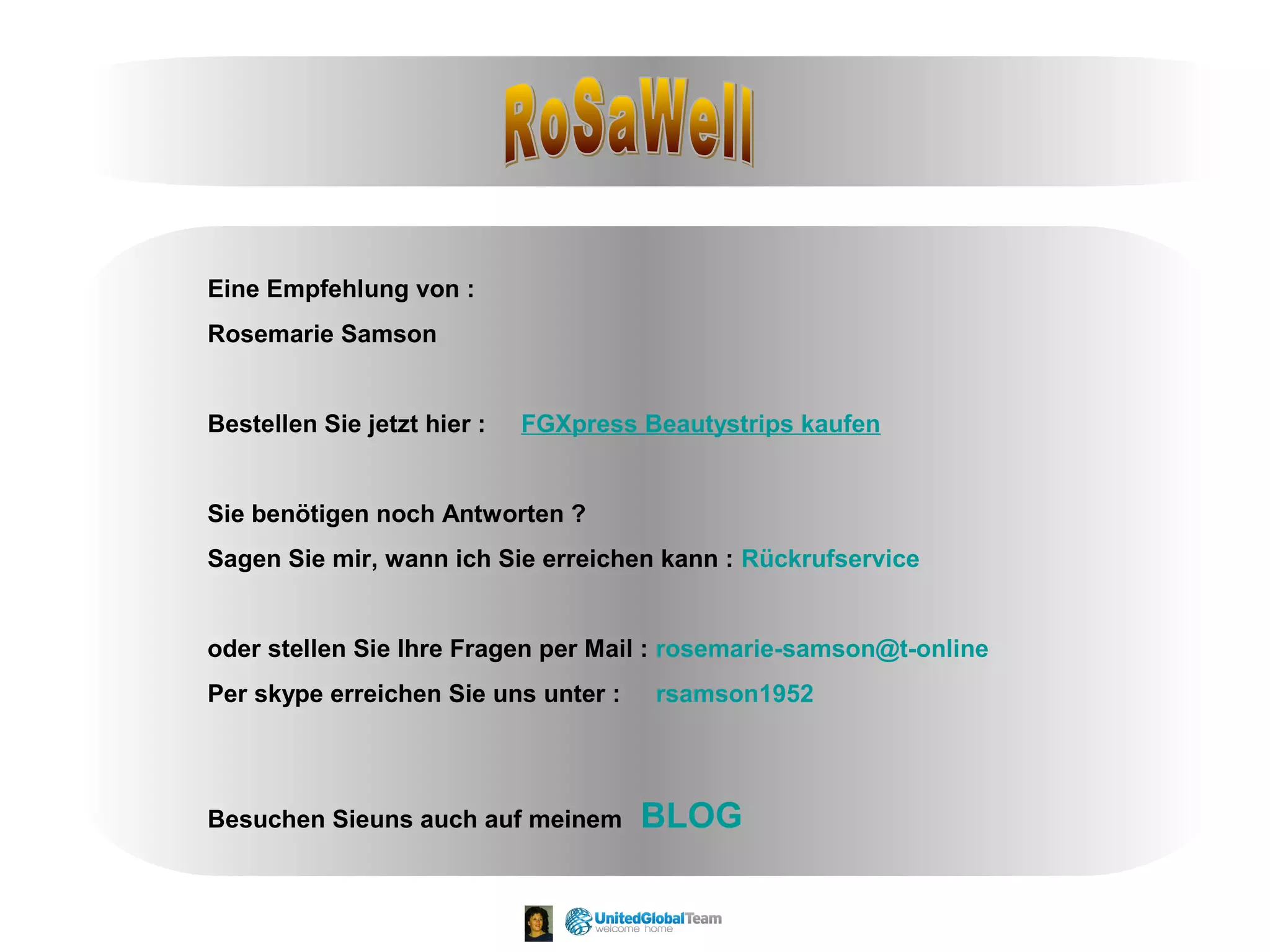 Eine Empfehlung von : 
Rosemarie Samson 
Bestellen Sie jetzt hier : FGXpress Beautystrips kaufen 
Sie benötigen noch Antworten ? 
Sagen Sie mir, wann ich Sie erreichen kann : Rückrufservice 
oder stellen Sie Ihre Fragen per Mail : rosemarie-samson@t-online 
Per skype erreichen Sie uns unter : rsamson1952 
Besuchen Sieuns auch auf meinem BLOG 
