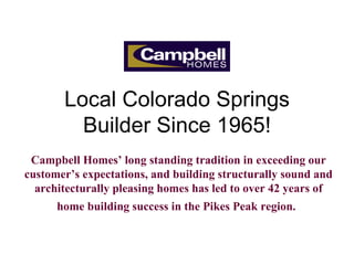 Local Colorado Springs Builder Since 1965! Campbell Homes’ long standing tradition in exceeding our customer’s expectations, and building structurally sound and architecturally pleasing homes has led to over 42 years of home building success in the Pikes Peak region.   