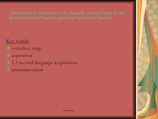 Elimination of aspiration of the Spanish voiceless stops in the pronunciation of English-speaking learners of Spanish Key words : voiceless stop aspiration L2 second language acquisition pronnunciation 