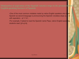 Elimination of aspiration of the Spanish voiceless stops in the pronunciation of English-speaking learners of Spanish One of the most common mistakes made by native English speakers who learn Spanish as second language is pronouncing the Spanish voiceless stops /p, t, k/ with aspiration - /p h,  t h,  k h /. For example, if asked to read the Spanish name Pepe, native English-speaking students read: [p h e.p h e].  
