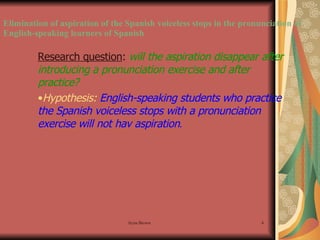 Elimination of aspiration of the Spanish voiceless stops in the pronunciation of English-speaking learners of Spanish Research question :  will the aspiration disappear after introducing a pronunciation exercise and after practice? Hypothesis:   English-speaking students who practice the Spanish voiceless stops with a pronunciation exercise will not hav aspiration . 
