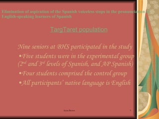 Elimination of aspiration of the Spanish voiceless stops in the pronunciation of English-speaking learners of Spanish TargTaret population Nine seniors at BHS participated in the study Five students were in the experimental group (2 nd  and 3 rd  levels of Spanish, and AP Spanish) Four students comprised the control group All participants’ native language is English  