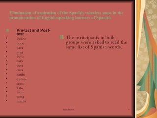 Elimination of aspiration of the Spanish voiceless stops in the pronunciation of English-speaking learners of Spanish Pre-test and Post-test Pedro   poco para  pipa  Pepe cara  cosa  cura  canto queso  tanto  Tito  todo  tema tumba   The participants in both groups were asked to read the same list of Spanish words. 