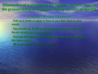 Elimination of aspiration of the Spanish voiceless stops in the pronunciation of English-speaking learners of Spanish Pronunciacion exercise Hold up a sheet of paper in front of your face close to your mouth. Say sounds /p/, /t/, /k/ so that the paper does not move from the air coming out of your mouth. Now say the following words (the above list) trying to produce the same result. The exercise lasted seven minutes at a time 