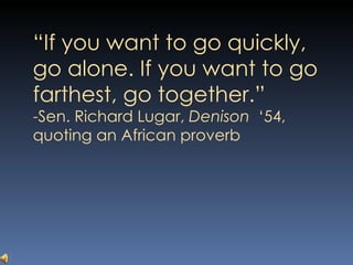 “ If you want to go quickly, go alone. If you want to go farthest, go together.”  -Sen. Richard Lugar,  Denison  ‘54, quoting an African proverb 