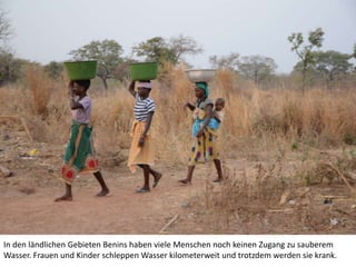 In den ländlichen Gebieten Benins haben viele Menschen noch keinen Zugang zu sauberem
Wasser. Frauen und Kinder schleppen Wasser kilometerweit und trotzdem werden sie krank.

 