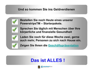 Und so kommen Sie ins Geldverdienen
Bestellen Sie noch Heute eines unserer
PowerstripsTM – Starterpakete.
Sprechen Sie täglich mit Menschen über Ihre
körperliche und finanzielle Gesundheit
Laden Sie noch für diese Woche zwei, gerne
auch mehr, Personen zu sich nach Hause ein.
Zeigen Sie Ihnen die Geschäftspräsentation
Das ist ALLES !
 