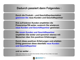 Dadurch passiert dann Folgendes :
Durch die Produkt – und Geschäftspräsentation
gewinnen Sie neue Kunden und Geschäftspartner
Ihre zufriedenen Kunden empfehlen die
PowerstripsTM weiter, wodurch Sie wiederum
neue Kunden und Geschäftspartner gewinnen
Die neuen Kunden und Geschäftspartner
empfehlen Sie weiter und sprechen ebenso mit
Menschen über ihre positiven Erfahrungen
Durch diese positiven Erfahrungen und erlebten
Erfolg gewinnen diese ebenfalls neue Kunden
und Geschäftspartner
und so weiter …
Unser Team steht Ihnen bei jedem Ihrer Schritte mit Rat und Tat zur Seite. Auf unsere
Unterstützung dürfen sie bauen.
 