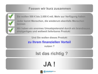 Fassen wir kurz zusammen
Sie wollen 500 € bis 2.000 € mtl. Mehr zur Verfügung haben
Jeder kennt Menschen, die wiederum ebenfalls Menschen
kennen
Wir haben ein enormes Umsatzpotenzial durch ein brandneues,
einzigartiges und weltweit lieferbares Produkt
Und Sie wollen dieses Produkt
zu Ihrem finanziellen Vorteil
nutzen ?
Ist das richtig ?
JA !
 