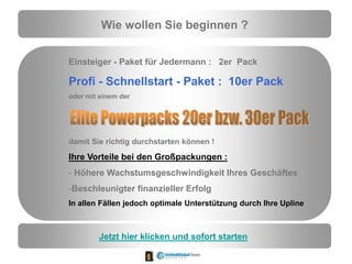 Wie wollen Sie beginnen ?
Einsteiger - Paket für Jedermann : 2er Pack
Profi - Schnellstart - Paket : 10er Pack
oder mit einem der
damit Sie richtig durchstarten können !
Ihre Vorteile bei den Großpackungen :
- Höhere Wachstumsgeschwindigkeit Ihres Geschäftes
-Beschleunigter finanzieller Erfolg
In allen Fällen jedoch optimale Unterstützung durch Ihre Upline
Jetzt hier klicken und sofort starten
 