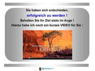 Sie haben sich entschieden,
erfolgreich zu werden !
Behalten Sie Ihr Ziel stets im Auge !
Hierzu habe ich noch ein kurzes VIDEO für Sie :
 
