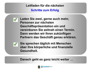 Leitfaden für die nächsten
Schritte zum Erfolg
Laden Sie zwei, gerne auch mehr,
Personen zur nächsten
Geschäftspräsentation ein und
vereinbaren Sie zeitnah einen Termin.
Dann werden wir Ihren zukünftigen
Partnern das Geschäft genau erklären.
Sie sprechen täglich mit Menschen
über Ihre körperliche und finanzielle
Gesundheit.
Danach geht es ganz leicht weiter …
 