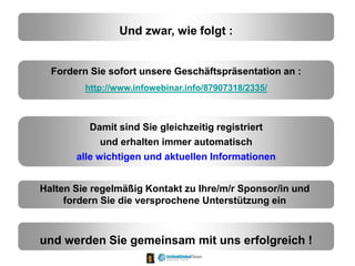 Und zwar, wie folgt :
Fordern Sie sofort unsere Geschäftspräsentation an :
http://www.infowebinar.info/87907318/2335/
Damit sind Sie gleichzeitig registriert
und erhalten immer automatisch
alle wichtigen und aktuellen Informationen
Halten Sie regelmäßig Kontakt zu Ihre/m/r Sponsor/in und
fordern Sie die versprochene Unterstützung ein
und werden Sie gemeinsam mit uns erfolgreich !
 
