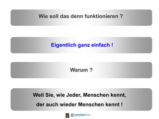 Wie soll das denn funktionieren ?
Eigentlich ganz einfach !
Warum ?
Weil Sie, wie Jeder, Menschen kennt,
der auch wieder Menschen kennt !
 