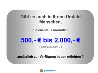 Gibt es auch in Ihrem Umfeld
Menschen,
die ebenfalls monatlich
500,- € bis 2.000,- €
( oder auch mehr ? )
zusätzlich zur Verfügung haben möchten ?
 