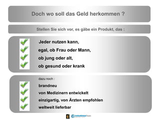 Doch wo soll das Geld herkommen ?
Stellen Sie sich vor, es gäbe ein Produkt, das :
Jeder nutzen kann,
egal, ob Frau oder Mann,
ob jung oder alt,
ob gesund oder krank
dazu noch :
brandneu
von Medizinern entwickelt
einzigartig, von Ärzten empfohlen
weltweit lieferbar
 