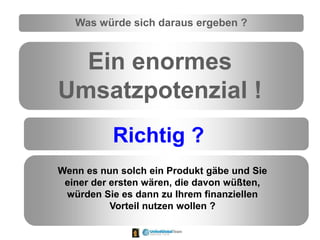 Was würde sich daraus ergeben ?
Ein enormes
Umsatzpotenzial !
Richtig ?
Wenn es nun solch ein Produkt gäbe und Sie
einer der ersten wären, die davon wüßten,
würden Sie es dann zu Ihrem finanziellen
Vorteil nutzen wollen ?
 
