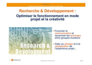 VEDALIS 
       Empowering Networks to Leverage Knowledge



 Recherche & Développement :
Optimiser le fonctionnement en mode
        projet et la créativité


                                                              Favoriser la
                                                               communication et
                                                                        i ti    t
                                                               dynamiser les échanges
                                                               entre groupes d’acteurs

                                                              Aider au pilotage et à la
                                                               capitalisation de
                                                                  p
                                                               l’expérience projet…



                     Copyright© VEDALIS ‐ 2010 All rights reserved                         Page 13
 
