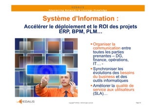 VEDALIS 
          Empowering Networks to Leverage Knowledge



       Système d’Information :
Accélérer le déploiement et le ROI des projets
              ERP, BPM, PLM…
              ERP BPM PLM

                                                                 Organiser la
                                                                  communication entre
                                                                  toutes les parties
                                                                  prenantes – DG
                                                                           t   DG,
                                                                  finance, opérations,
                                                                  IT… -
                                                                SSynchroniser l
                                                                        h i      les
                                                                  évolutions des besoins
                                                                  du business et des
                                                                  outils informatiques
                                                                 Améliorer la qualité de
                                                                  service aux utilisateurs
                                                                  (SLA)
                                                                  (SLA)…

                        Copyright© VEDALIS ‐ 2010 All rights reserved                        Page 14
 
