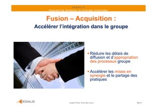 VEDALIS 
      Empowering Networks to Leverage Knowledge



    Fusion – Acquisition :
Accélérer l’intégration dans le groupe




                                                      Réduire les délais de
                                                       diffusion et d’appropriation
                                                       des processus groupe

                                                      Accélérer les mises en
                                                       synergie et le partage des
                                                       pratiques




                    Copyright© VEDALIS ‐ 2010 All rights reserved                 Page 16
 