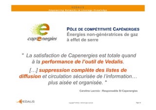 VEDALIS 
             Empowering Networks to Leverage Knowledge




                         PÔLE DE COMPÉTITIVITÉ CAPÉNERGIES
                         Énergies non-génératrices de gaz
                         à effet de serre


 " La satisfaction de Capenergies est totale quand
     à la performance de l’outil de Vedalis.
     […] suppression complète des listes de
diffusion et circulation sécurisée de l’information…
             plus aisée et organisée. "
                                              Caroline Lacroix : Responsable SI Capenergies



                           Copyright© VEDALIS ‐ 2010 All rights reserved                 Page 19
 