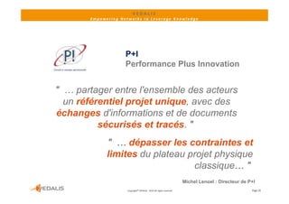 VEDALIS 
       Empowering Networks to Leverage Knowledge




                    P+I
                    Performance Plus Innovation


" … partager entre l'ensemble des acteurs
  un référentiel projet unique avec des
                        unique,
échanges d'informations et de documents
          sécurisés et tracés "
                        tracés.
             " … dépasser les contraintes et
             limites du plateau projet physique
                                 classique… "
                                                                     Michel Lenoel : Directeur de P+I
                     Copyright© VEDALIS ‐ 2010 All rights reserved                                 Page 20
 
