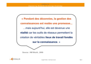 VEDALIS 
        Empowering Networks to Leverage Knowledge




 « Pendant des décennies, la gestion des
connaissances est restée une promesse...
                             p
  …mais aujourd’hui, elle est devenue une
réalité car l outils d réseaux permettent l
 é lité     les til de é            tt t la
création de véritables lieux de travail fondés
             sur la connaissance. »


 Source : KM World , 2009



                       Copyright© VEDALIS  ‐ 2010 All rights reserved   Page 3
 