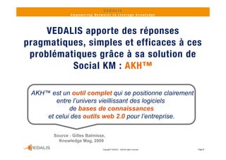 VEDALIS 
                Empowering Networks to Leverage Knowledge




     VEDALIS apporte des réponses
pragmatiques,
pragmatiques simples et efficaces à ces
 problématiques grâce à sa solution de
          S ocial KM : AKH™

 AKH™ est un outil complet qui se positionne clairement
        entre l’univers vieillissant des logiciels
             de bases de connaissances
     et celui des outils web 2 0 pour l’entreprise
                                2.0      l entreprise.

        S
        Source : Gill B l i
                 Gilles Balmisse,
          Knowledge Mag, 2009
                               Copyright© VEDALIS  ‐ 2010 All rights reserved   Page 8
 